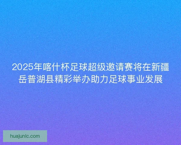 2025年喀什杯足球超级邀请赛将在新疆岳普湖县精彩举办助力足球事业发展