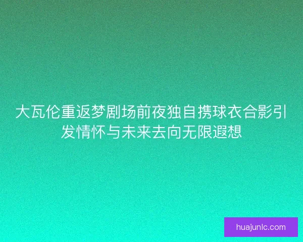 大瓦伦重返梦剧场前夜独自携球衣合影引发情怀与未来去向无限遐想