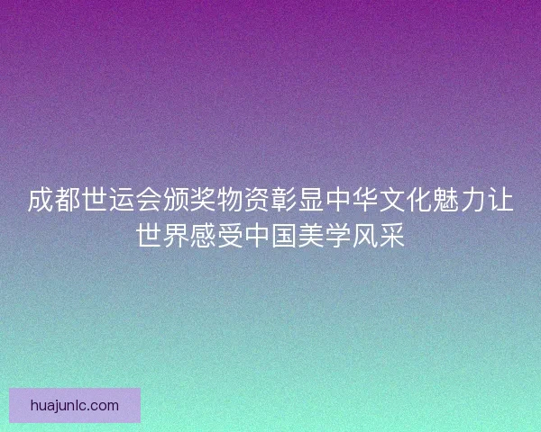 成都世运会颁奖物资彰显中华文化魅力让世界感受中国美学风采