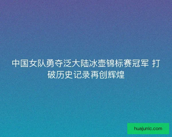 中国女队勇夺泛大陆冰壶锦标赛冠军 打破历史记录再创辉煌