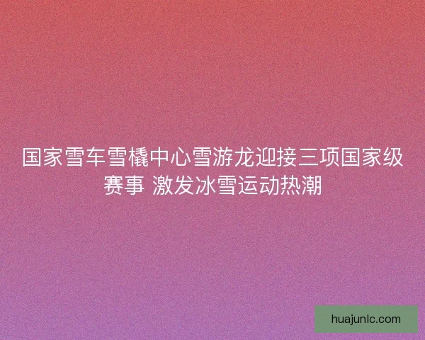 国家雪车雪橇中心雪游龙迎接三项国家级赛事 激发冰雪运动热潮